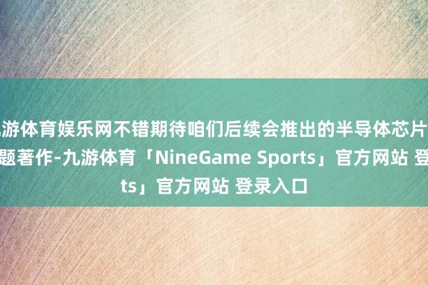 九游体育娱乐网不错期待咱们后续会推出的半导体芯片产业链专题著作-九游体育「NineGame Sports」官方网站 登录入口