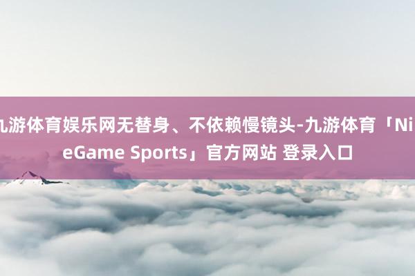 九游体育娱乐网无替身、不依赖慢镜头-九游体育「NineGame Sports」官方网站 登录入口
