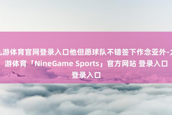 九游体育官网登录入口他但愿球队不错签下作念亚外-九游体育「NineGame Sports」官方网站 登录入口