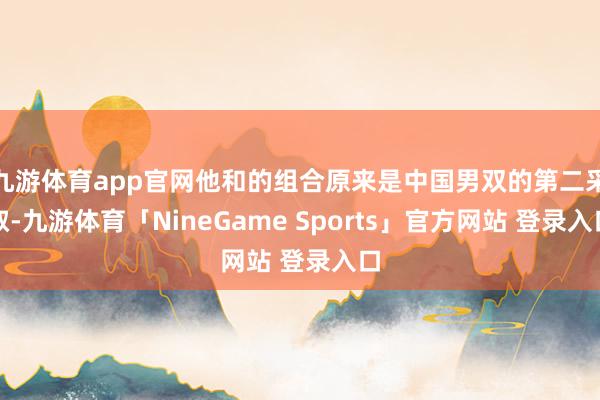九游体育app官网他和的组合原来是中国男双的第二采取-九游体育「NineGame Sports」官方网站 登录入口