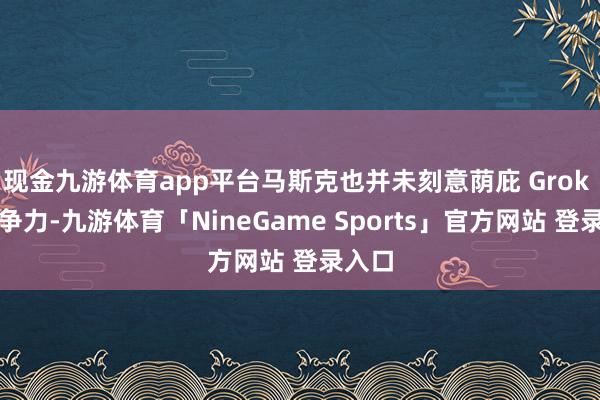 现金九游体育app平台马斯克也并未刻意荫庇 Grok 的竞争力-九游体育「NineGame Sports」官方网站 登录入口