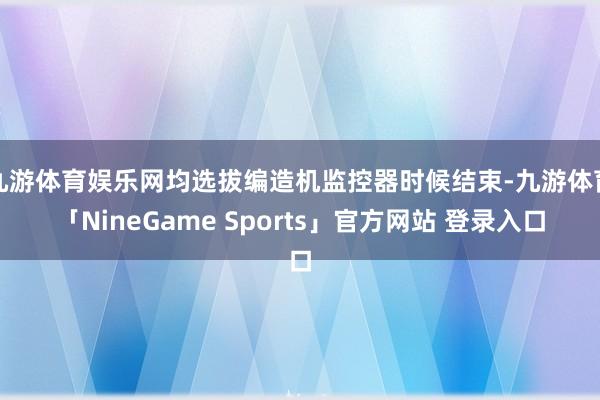 九游体育娱乐网均选拔编造机监控器时候结束-九游体育「NineGame Sports」官方网站 登录入口