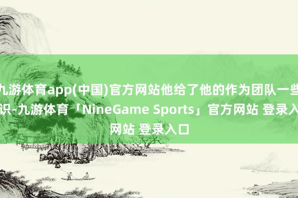 九游体育app(中国)官方网站他给了他的作为团队一些认识-九游体育「NineGame Sports」官方网站 登录入口