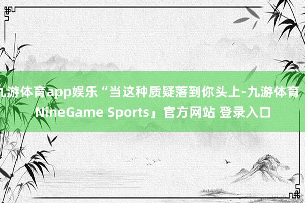 九游体育app娱乐“当这种质疑落到你头上-九游体育「NineGame Sports」官方网站 登录入口
