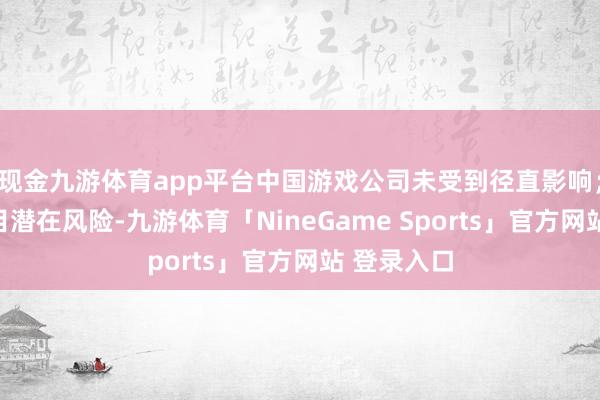 现金九游体育app平台中国游戏公司未受到径直影响；但为了侧目潜在风险-九游体育「NineGame Sports」官方网站 登录入口