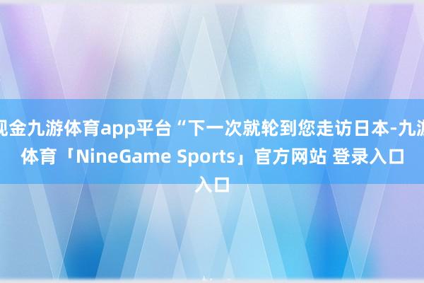 现金九游体育app平台“下一次就轮到您走访日本-九游体育「NineGame Sports」官方网站 登录入口