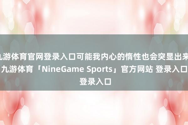 九游体育官网登录入口可能我内心的惰性也会突显出来-九游体育「NineGame Sports」官方网站 登录入口