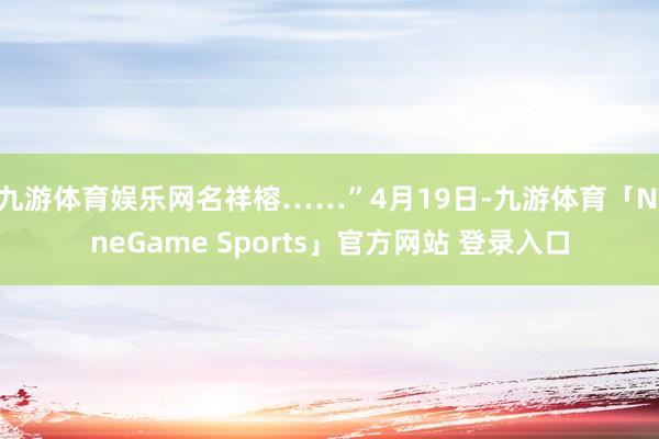 九游体育娱乐网名祥榕……”4月19日-九游体育「NineGame Sports」官方网站 登录入口