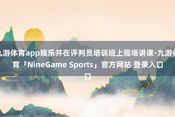 九游体育app娱乐并在评判员培训班上现场讲课-九游体育「NineGame Sports」官方网站 登录入口