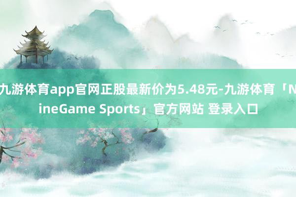九游体育app官网正股最新价为5.48元-九游体育「NineGame Sports」官方网站 登录入口