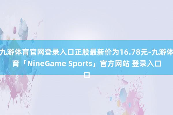 九游体育官网登录入口正股最新价为16.78元-九游体育「NineGame Sports」官方网站 登录入口