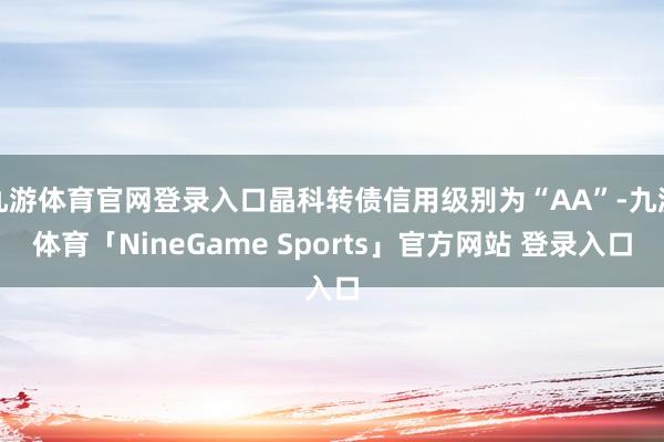 九游体育官网登录入口晶科转债信用级别为“AA”-九游体育「NineGame Sports」官方网站 登录入口