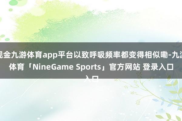 现金九游体育app平台以致呼吸频率都变得相似嘞-九游体育「NineGame Sports」官方网站 登录入口