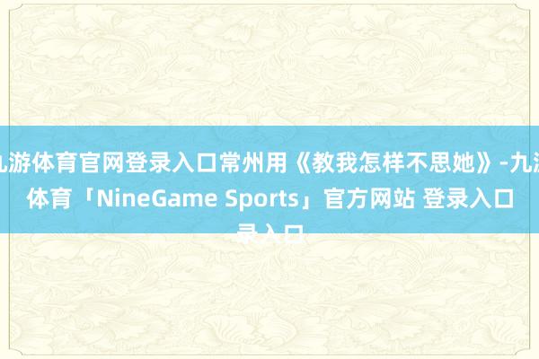 九游体育官网登录入口常州用《教我怎样不思她》-九游体育「NineGame Sports」官方网站 登录入口