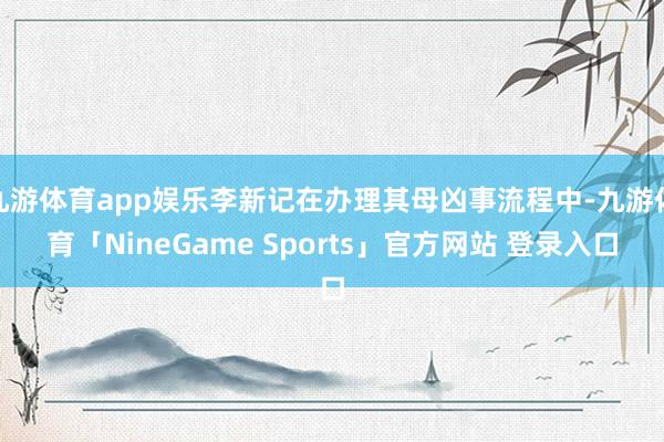 九游体育app娱乐李新记在办理其母凶事流程中-九游体育「NineGame Sports」官方网站 登录入口