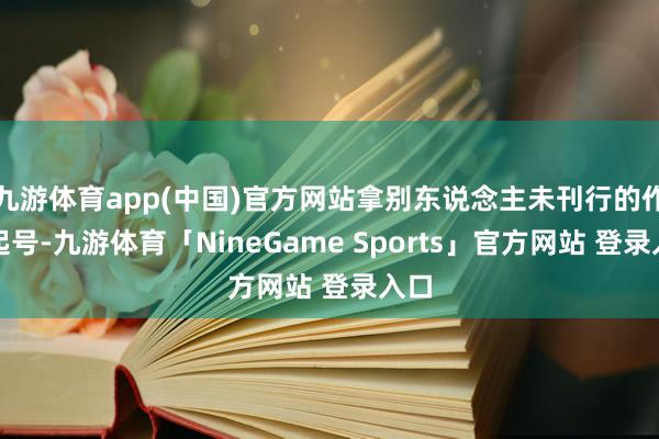 九游体育app(中国)官方网站拿别东说念主未刊行的作品起号-九游体育「NineGame Sports」官方网站 登录入口