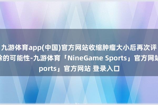 九游体育app(中国)官方网站收缩肿瘤大小后再次评估手术切除的可能性-九游体育「NineGame Sports」官方网站 登录入口