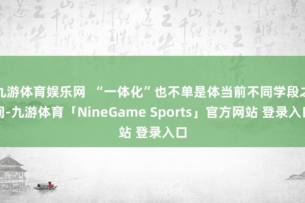 九游体育娱乐网  “一体化”也不单是体当前不同学段之间-九游体育「NineGame Sports」官方网站 登录入口