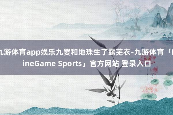 九游体育app娱乐九婴和地珠生了露芜衣-九游体育「NineGame Sports」官方网站 登录入口