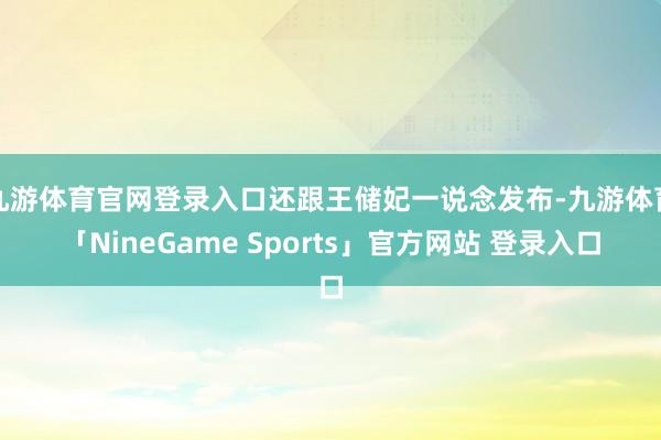 九游体育官网登录入口还跟王储妃一说念发布-九游体育「NineGame Sports」官方网站 登录入口