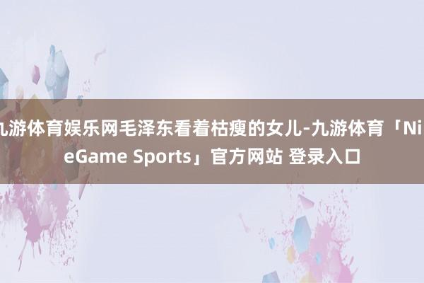 九游体育娱乐网毛泽东看着枯瘦的女儿-九游体育「NineGame Sports」官方网站 登录入口