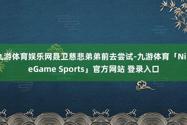 九游体育娱乐网聂卫慈悲弟弟前去尝试-九游体育「NineGame Sports」官方网站 登录入口