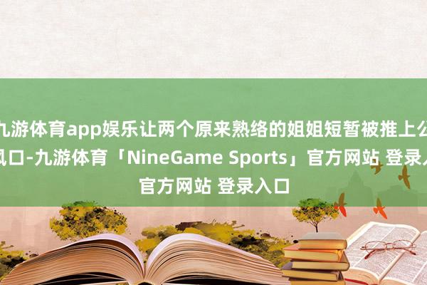 九游体育app娱乐让两个原来熟络的姐姐短暂被推上公论风口-九游体育「NineGame Sports」官方网站 登录入口