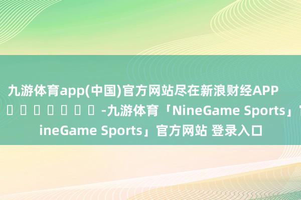 九游体育app(中国)官方网站尽在新浪财经APP            													-九游体育「NineGame Sports」官方网站 登录入口