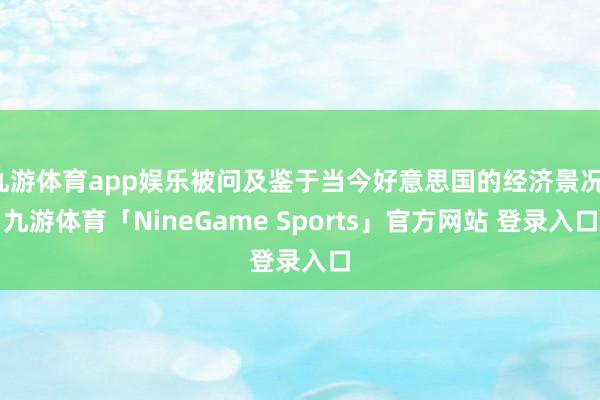 九游体育app娱乐被问及鉴于当今好意思国的经济景况-九游体育「NineGame Sports」官方网站 登录入口