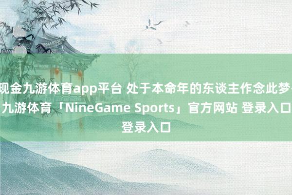 现金九游体育app平台 处于本命年的东谈主作念此梦-九游体育「NineGame Sports」官方网站 登录入口