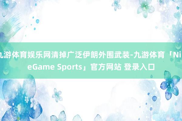 九游体育娱乐网清掉广泛伊朗外围武装-九游体育「NineGame Sports」官方网站 登录入口