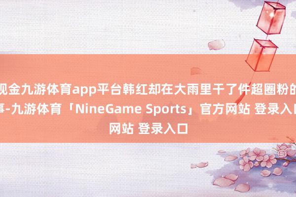 现金九游体育app平台韩红却在大雨里干了件超圈粉的事-九游体育「NineGame Sports」官方网站 登录入口