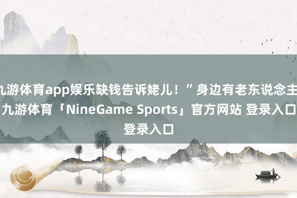 九游体育app娱乐缺钱告诉姥儿！”身边有老东说念主-九游体育「NineGame Sports」官方网站 登录入口