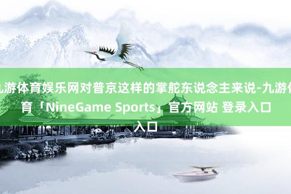 九游体育娱乐网对普京这样的掌舵东说念主来说-九游体育「NineGame Sports」官方网站 登录入口