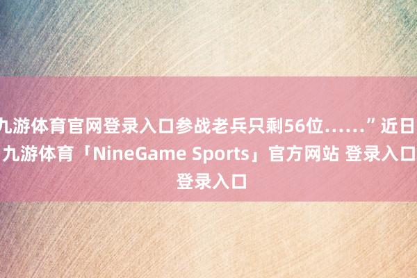 九游体育官网登录入口参战老兵只剩56位……”近日-九游体育「NineGame Sports」官方网站 登录入口