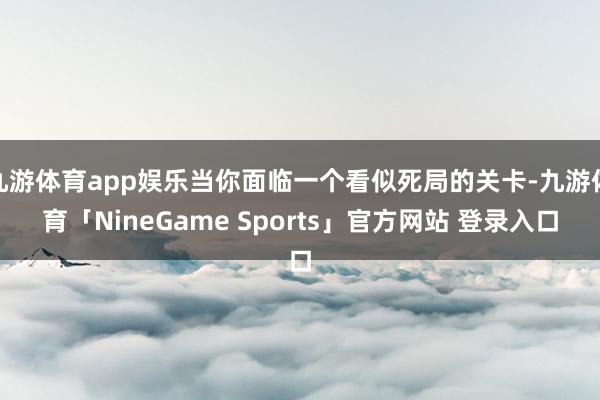 九游体育app娱乐当你面临一个看似死局的关卡-九游体育「NineGame Sports」官方网站 登录入口