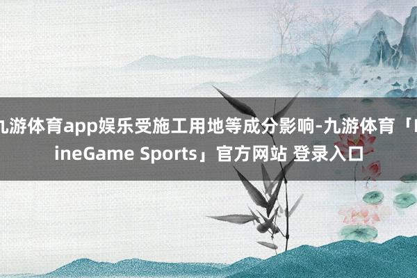 九游体育app娱乐受施工用地等成分影响-九游体育「NineGame Sports」官方网站 登录入口