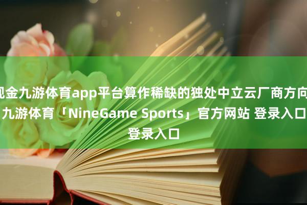 现金九游体育app平台算作稀缺的独处中立云厂商方向-九游体育「NineGame Sports」官方网站 登录入口