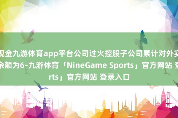 现金九游体育app平台公司过火控股子公司累计对外实践担保余额为6-九游体育「NineGame Sports」官方网站 登录入口