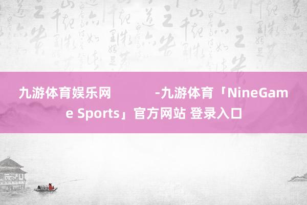 九游体育娱乐网            -九游体育「NineGame Sports」官方网站 登录入口