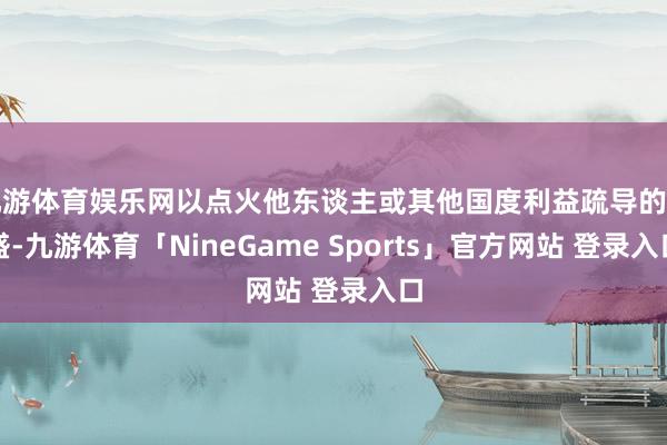 九游体育娱乐网以点火他东谈主或其他国度利益疏导的茂盛-九游体育「NineGame Sports」官方网站 登录入口