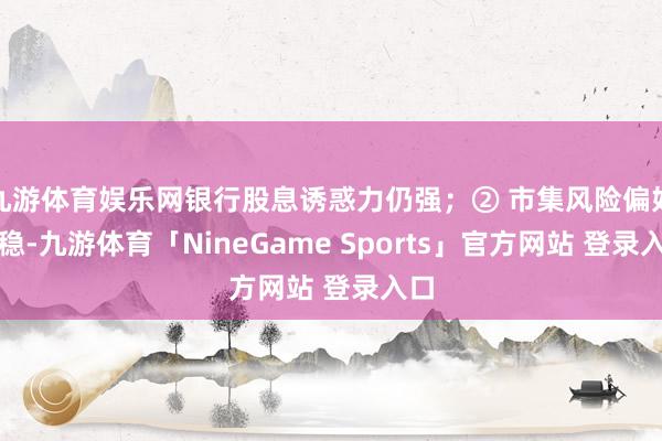 九游体育娱乐网银行股息诱惑力仍强；② 市集风险偏好求稳-九游体育「NineGame Sports」官方网站 登录入口