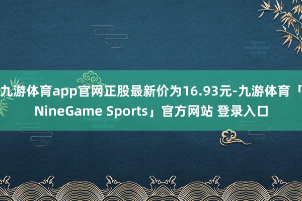 九游体育app官网正股最新价为16.93元-九游体育「NineGame Sports」官方网站 登录入口