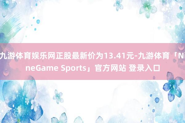 九游体育娱乐网正股最新价为13.41元-九游体育「NineGame Sports」官方网站 登录入口