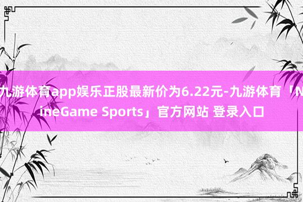 九游体育app娱乐正股最新价为6.22元-九游体育「NineGame Sports」官方网站 登录入口