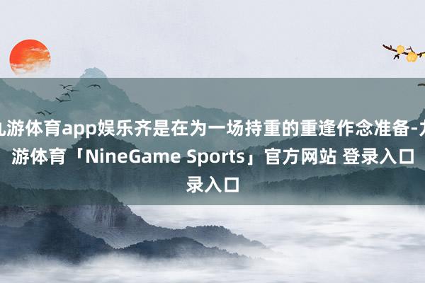 九游体育app娱乐齐是在为一场持重的重逢作念准备-九游体育「NineGame Sports」官方网站 登录入口