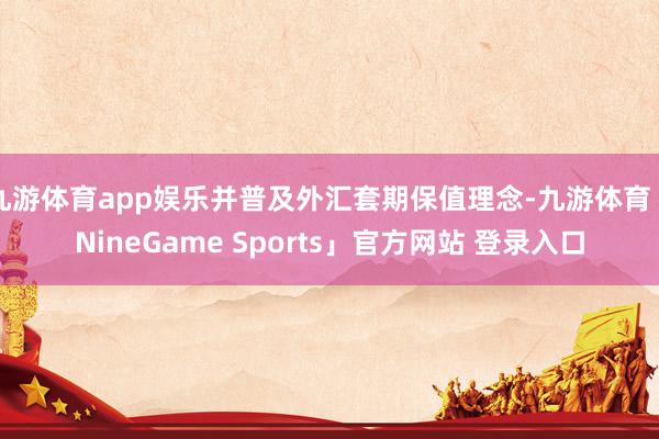 九游体育app娱乐并普及外汇套期保值理念-九游体育「NineGame Sports」官方网站 登录入口