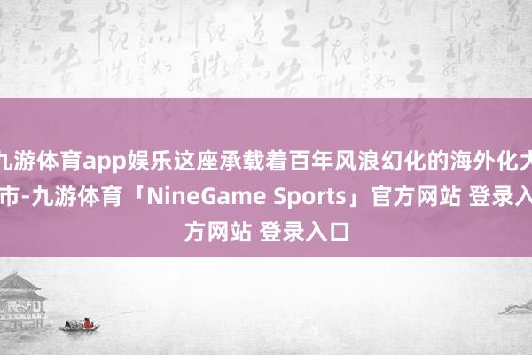九游体育app娱乐这座承载着百年风浪幻化的海外化大齐市-九游体育「NineGame Sports」官方网站 登录入口