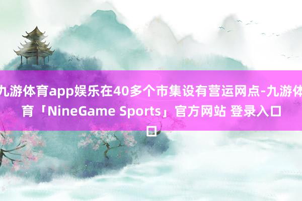 九游体育app娱乐在40多个市集设有营运网点-九游体育「NineGame Sports」官方网站 登录入口