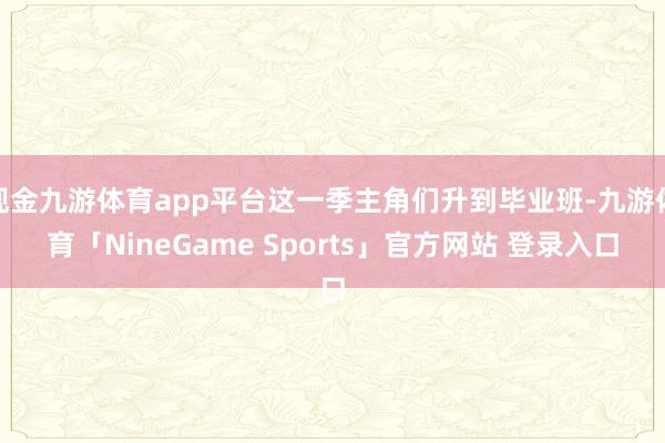 现金九游体育app平台这一季主角们升到毕业班-九游体育「NineGame Sports」官方网站 登录入口